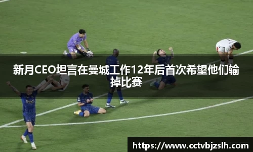 米乐YY易游新月CEO坦言在曼城工作12年后首次希望他们输掉比赛
